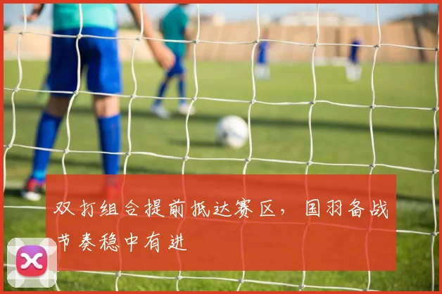 双打组合提前抵达赛区，国羽备战节奏稳中有进