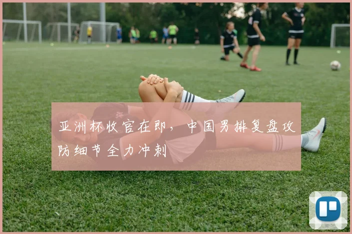 亚洲杯收官在即，中国男排复盘攻防细节全力冲刺