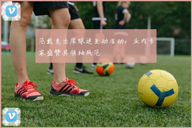 范戴克出席球迷互动活动，业内专家盛赞其领袖风范
