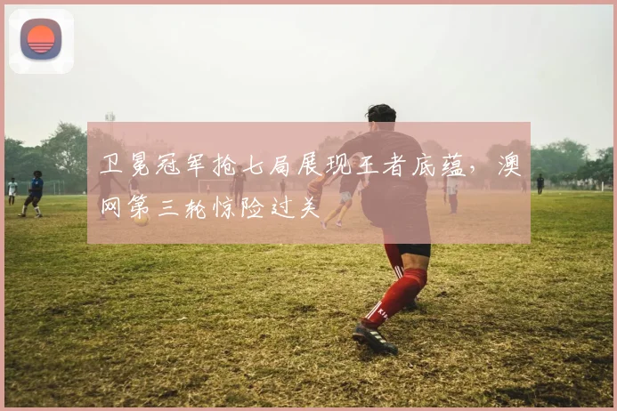 卫冕冠军抢七局展现王者底蕴，澳网第三轮惊险过关