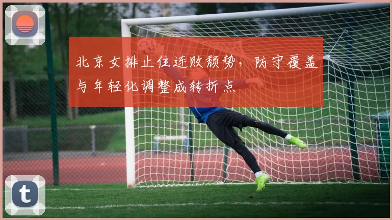 北京女排止住连败颓势，防守覆盖与年轻化调整成转折点
