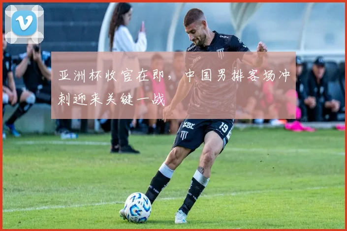 亚洲杯收官在即，中国男排客场冲刺迎来关键一战