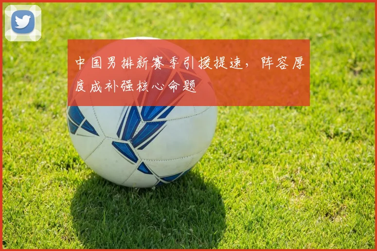 中国男排新赛季引援提速，阵容厚度成补强核心命题