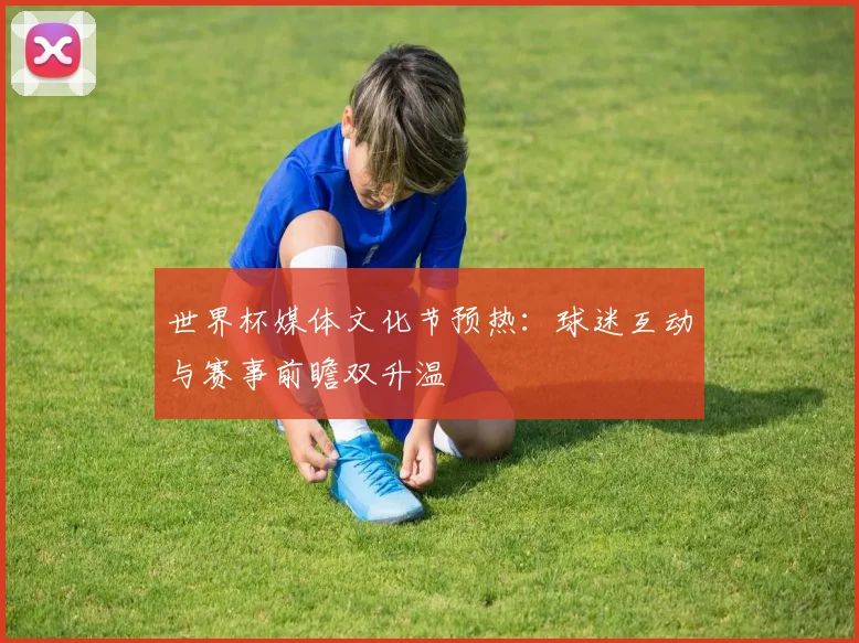 世界杯媒体文化节预热:球迷互动与赛事前瞻双升温