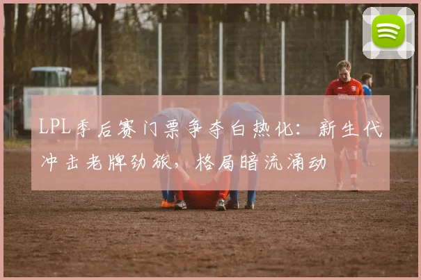 LPL季后赛门票争夺白热化：新生代冲击老牌劲旅，格局暗流涌动