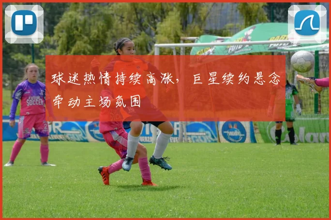 球迷热情持续高涨，巨星续约悬念牵动主场氛围