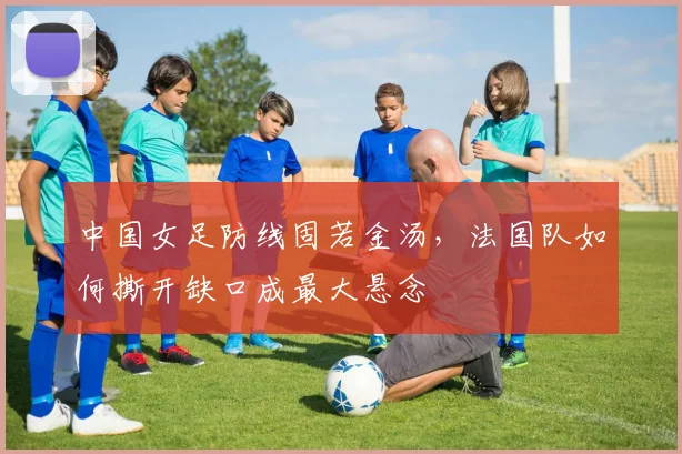 中国女足防线固若金汤，法国队如何撕开缺口成最大悬念