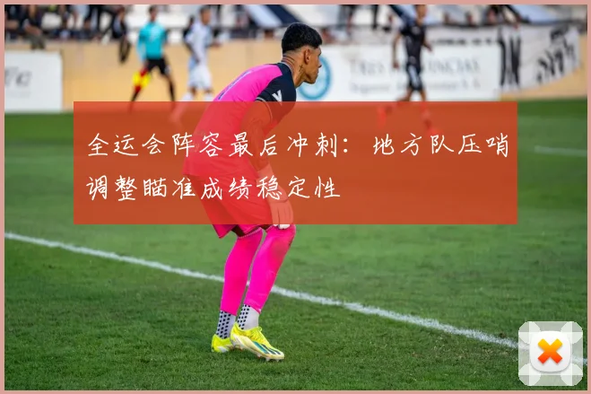 全运会阵容最后冲刺：地方队压哨调整瞄准成绩稳定性