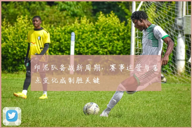 印尼队备战新周期，赛事运营与落点变化成制胜关键