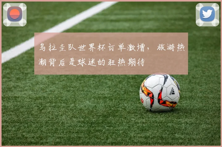 乌拉圭队世界杯订单激增，旅游热潮背后是球迷的狂热期待