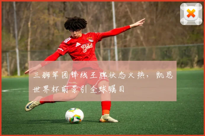 三狮军团锋线王牌状态火热，凯恩世界杯前景引全球瞩目