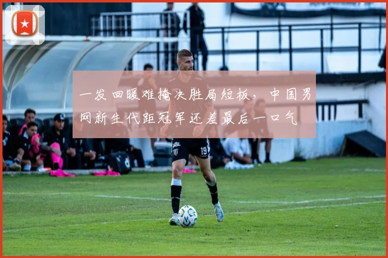 一发回暖难掩决胜局短板，中国男网新生代距冠军还差最后一口气