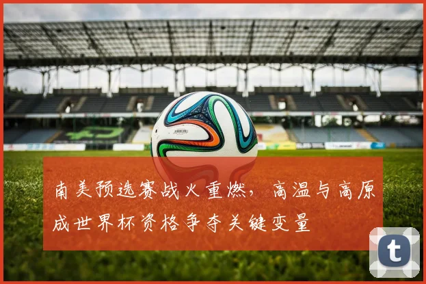 南美预选赛战火重燃，高温与高原成世界杯资格争夺关键变量