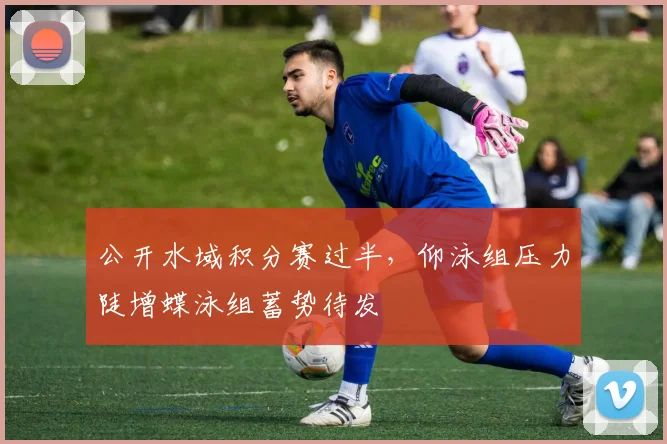 公开水域积分赛过半，仰泳组压力陡增蝶泳组蓄势待发