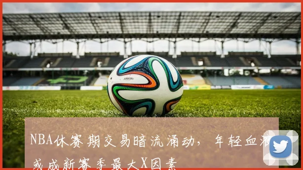 NBA休赛期交易暗流涌动，年轻血液或成新赛季最大X因素