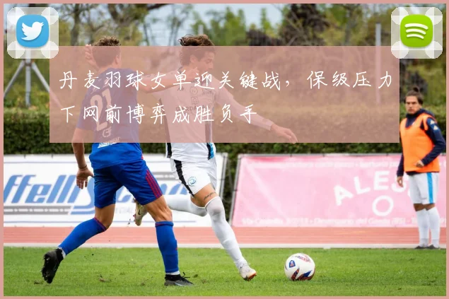 丹麦羽球女单迎关键战，保级压力下网前博弈成胜负手