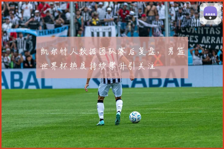 凯尔特人数据团队赛后复盘，男篮世界杯热度持续攀升引关注