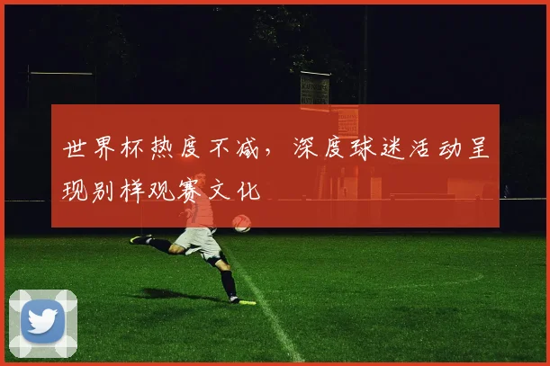 世界杯热度不减,深度球迷活动呈现别样观赛文化
