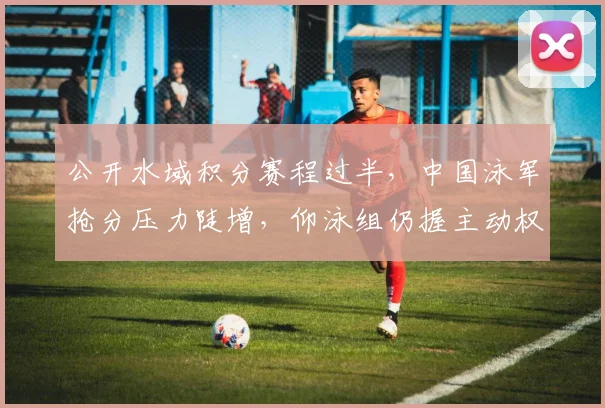 公开水域积分赛程过半，中国泳军抢分压力陡增，仰泳组仍握主动权