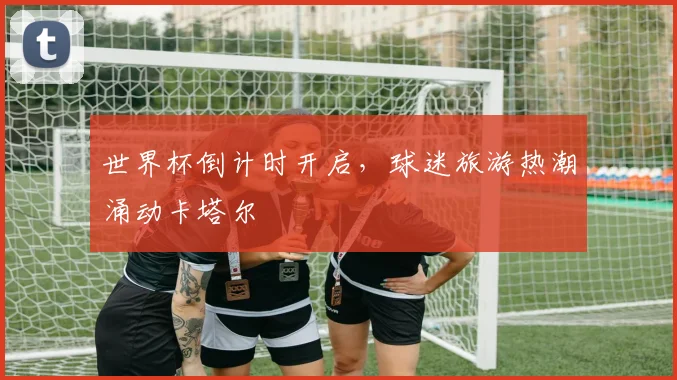 世界杯倒计时开启，球迷旅游热潮涌动卡塔尔