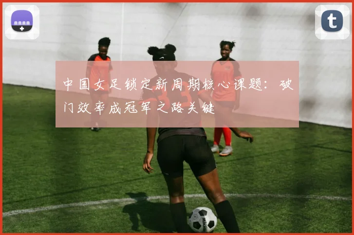 中国女足锁定新周期核心课题：破门效率成冠军之路关键