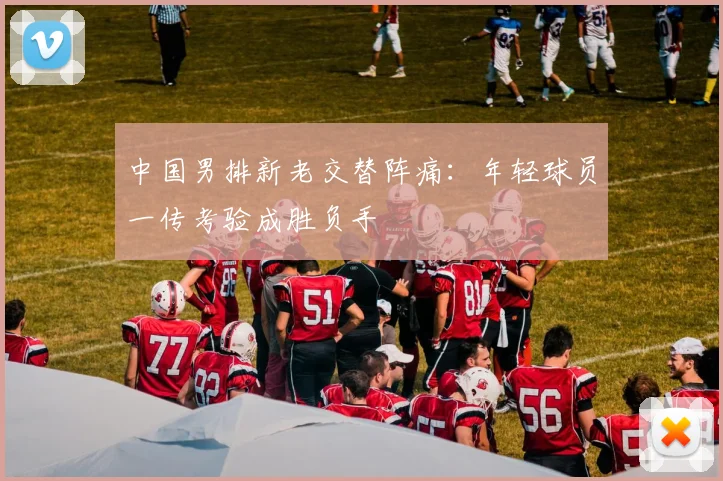 中国男排新老交替阵痛：年轻球员一传考验成胜负手