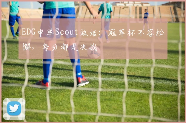 EDG中单Scout放话:冠军杯不容松懈,每分都是决战