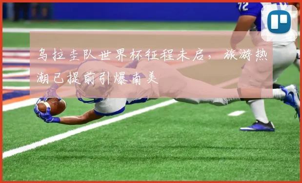 乌拉圭队世界杯征程未启，旅游热潮已提前引爆南美