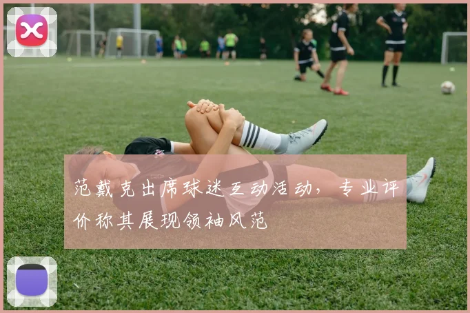范戴克出席球迷互动活动，专业评价称其展现领袖风范