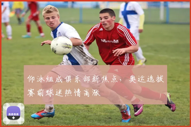 仰泳组成俱乐部新焦点，奥运选拔赛前球迷热情高涨
