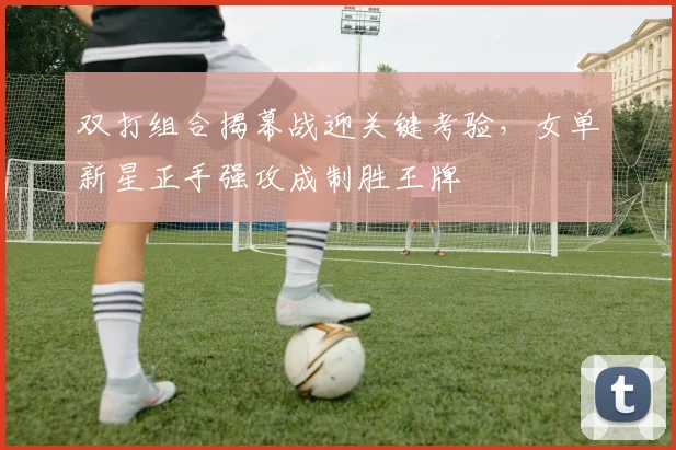 双打组合揭幕战迎关键考验,女单新星正手强攻成制胜王牌