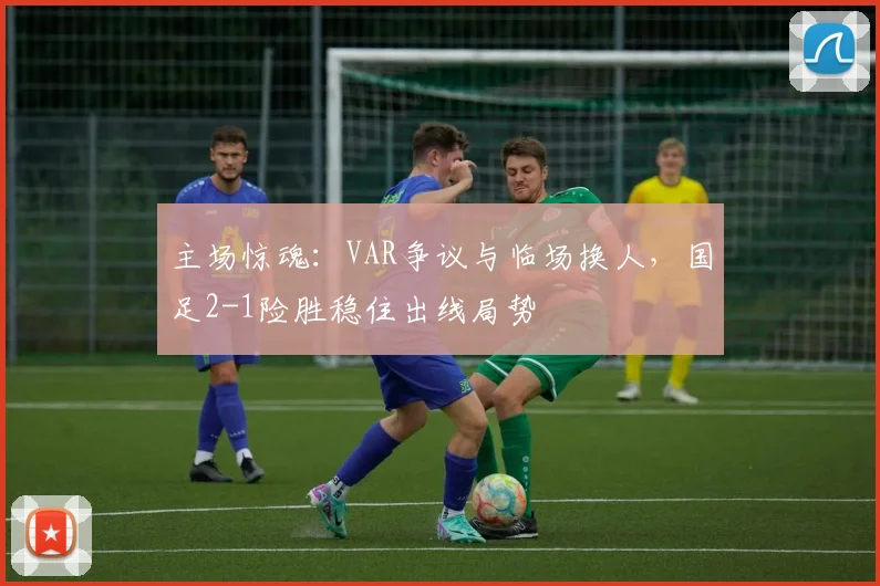 主场惊魂:VAR争议与临场换人,国足2-1险胜稳住出线局势