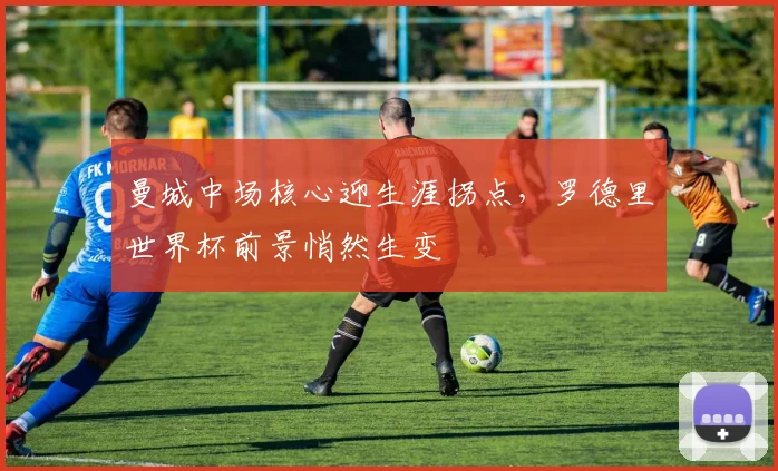 曼城中场核心迎生涯拐点，罗德里世界杯前景悄然生变