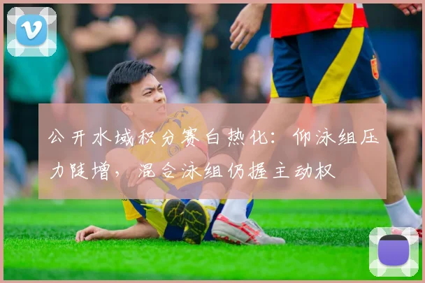 公开水域积分赛白热化：仰泳组压力陡增，混合泳组仍握主动权