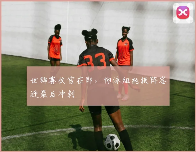 世锦赛收官在即，仰泳组轮换阵容迎最后冲刺