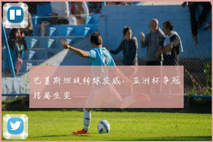 巴基斯坦旋转球发威，亚洲杯争冠格局生变