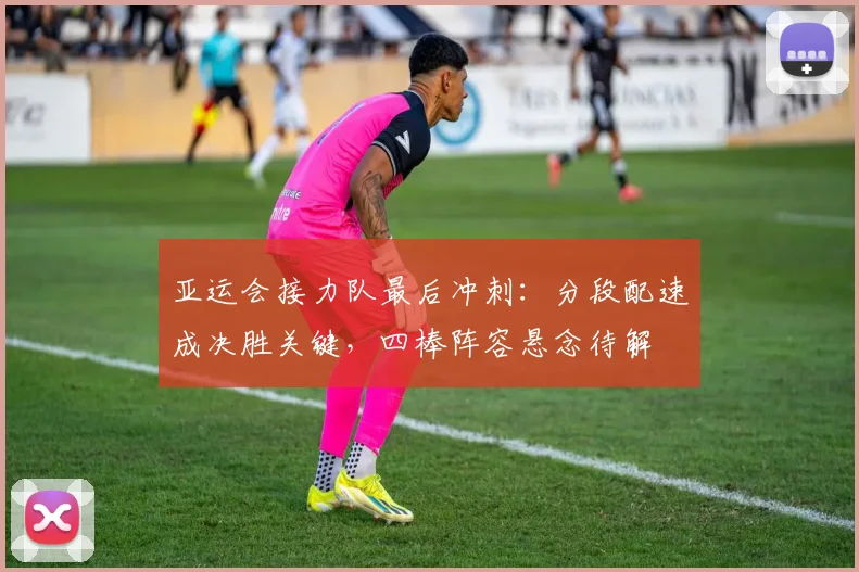 亚运会接力队最后冲刺：分段配速成决胜关键，四棒阵容悬念待解
