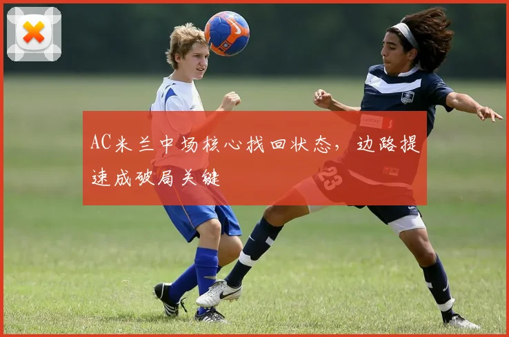AC米兰中场核心找回状态，边路提速成破局关键