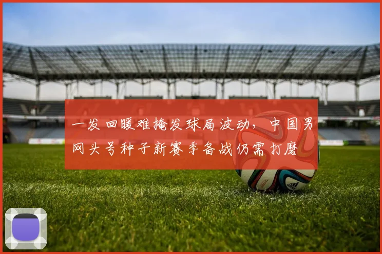 一发回暖难掩发球局波动,中国男网头号种子新赛季备战仍需打磨