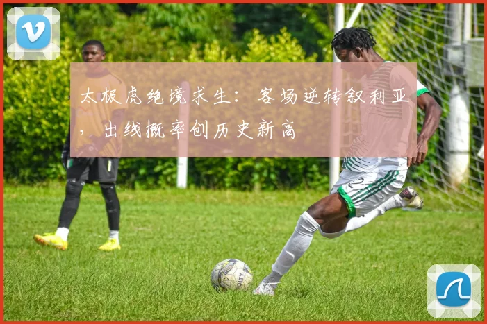 太极虎绝境求生:客场逆转叙利亚,出线概率创历史新高