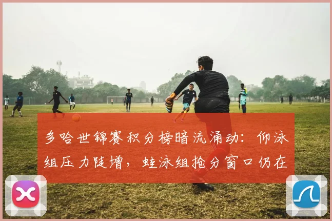多哈世锦赛积分榜暗流涌动：仰泳组压力陡增，蛙泳组抢分窗口仍在