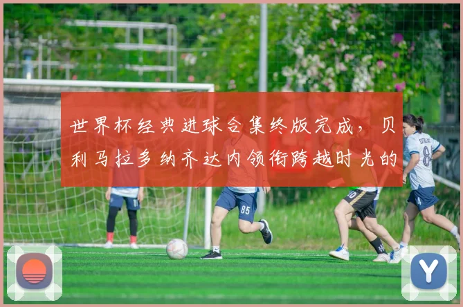 世界杯经典进球合集终版完成，贝利马拉多纳齐达内领衔跨越时光的足球记忆