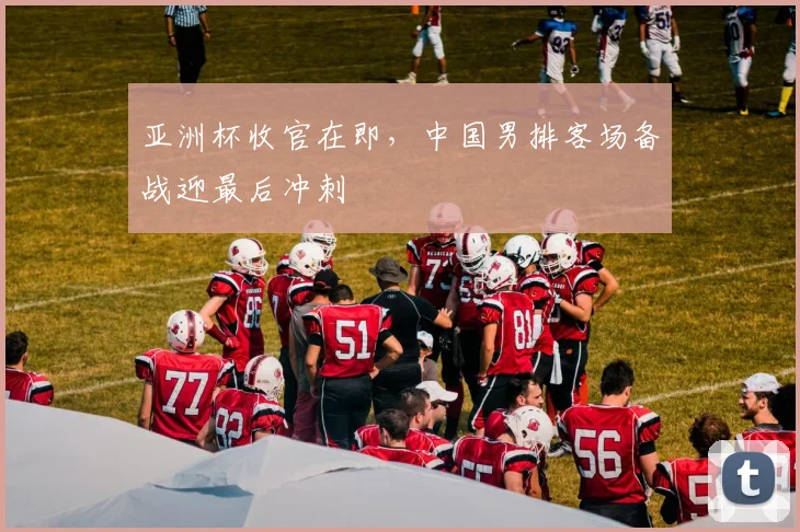 亚洲杯收官在即，中国男排客场备战迎最后冲刺