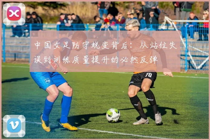 中国女足防守蜕变背后:从站位失误到训练质量提升的必然反弹