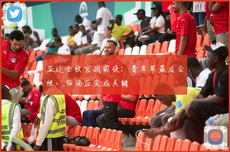 亚运会收官战前夜：青年军最后合练，临场应变成关键