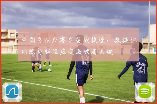 中国男排新赛季备战提速,数据化训练与临场应变成破局关键