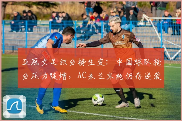 亚冠女足积分榜生变：中国球队抢分压力陡增，AC米兰末轮仍存逆袭可能