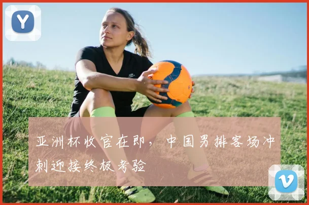 亚洲杯收官在即，中国男排客场冲刺迎接终极考验