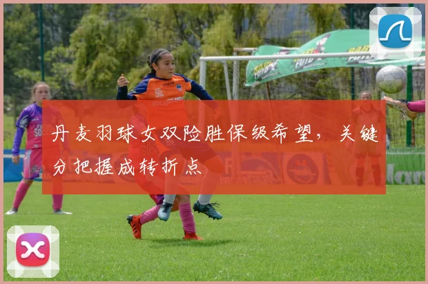 丹麦羽球女双险胜保级希望，关键分把握成转折点