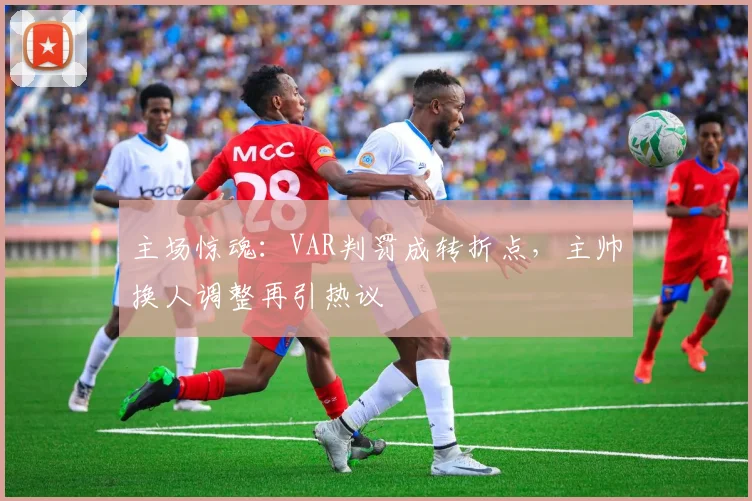 主场惊魂:VAR判罚成转折点,主帅换人调整再引热议